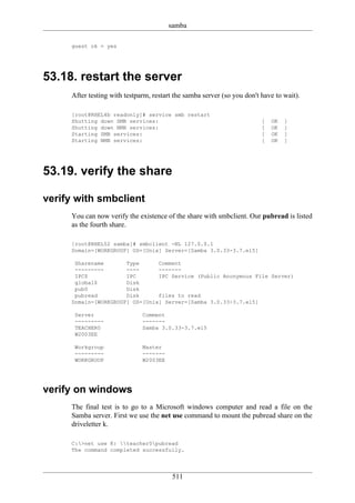 samba

     guest ok = yes




53.18. restart the server
     After testing with testparm, restart the samba server (so you don't have to wait).

     [root@RHEL4b readonly]# service smb restart
     Shutting down SMB services:                                         [   OK   ]
     Shutting down NMB services:                                         [   OK   ]
     Starting SMB services:                                              [   OK   ]
     Starting NMB services:                                              [   OK   ]




53.19. verify the share

verify with smbclient
     You can now verify the existence of the share with smbclient. Our pubread is listed
     as the fourth share.

     [root@RHEL52 samba]# smbclient -NL 127.0.0.1
     Domain=[WORKGROUP] OS=[Unix] Server=[Samba 3.0.33-3.7.el5]

      Sharename       Type      Comment
      ---------       ----      -------
      IPC$            IPC       IPC Service (Public Anonymous File Server)
      global$         Disk
      pub0            Disk
      pubread         Disk      files to read
     Domain=[WORKGROUP] OS=[Unix] Server=[Samba 3.0.33-3.7.el5]

      Server                  Comment
      ---------               -------
      TEACHER0                Samba 3.0.33-3.7.el5
      W2003EE

      Workgroup               Master
      ---------               -------
      WORKGROUP               W2003EE




verify on windows
     The final test is to go to a Microsoft windows computer and read a file on the
     Samba server. First we use the net use command to mount the pubread share on the
     driveletter k.

     C:>net use K: teacher0pubread
     The command completed successfully.




                                         511
 