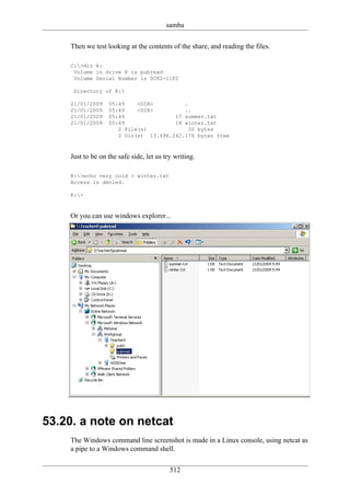 samba

    Then we test looking at the contents of the share, and reading the files.

    C:>dir k:
     Volume in drive K is pubread
     Volume Serial Number is 0C82-11F2

     Directory of K:

    21/01/2009    05:49    <DIR>         .
    21/01/2009    05:49    <DIR>         ..
    21/01/2009    05:49               17 summer.txt
    21/01/2009    05:49               18 winter.txt
                     2 File(s)             35 bytes
                     2 Dir(s) 13.496.242.176 bytes free



    Just to be on the safe side, let us try writing.

    K:>echo very cold > winter.txt
    Access is denied.

    K:>



    Or you can use windows explorer...




53.20. a note on netcat
    The Windows command line screenshot is made in a Linux console, using netcat as
    a pipe to a Windows command shell.


                                          512
 
