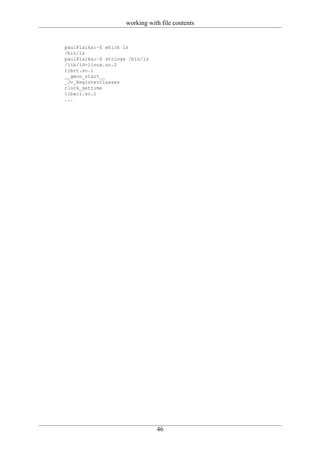 working with file contents


paul@laika:~$ which ls
/bin/ls
paul@laika:~$ strings /bin/ls
/lib/ld-linux.so.2
librt.so.1
__gmon_start__
_Jv_RegisterClasses
clock_gettime
libacl.so.1
...




                                46
 