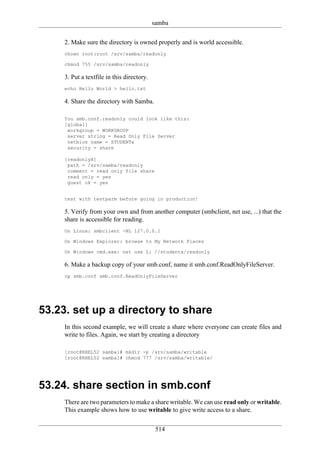 samba

     2. Make sure the directory is owned properly and is world accessible.
     chown root:root /srv/samba/readonly

     chmod 755 /srv/samba/readonly

     3. Put a textfile in this directory.
     echo Hello World > hello.txt

     4. Share the directory with Samba.

     You smb.conf.readonly could look like this:
     [global]
      workgroup = WORKGROUP
      server string = Read Only File Server
      netbios name = STUDENTx
      security = share

     [readonlyX]
      path = /srv/samba/readonly
      comment = read only file share
      read only = yes
      guest ok = yes


     test with testparm before going in production!

     5. Verify from your own and from another computer (smbclient, net use, ...) that the
     share is accessible for reading.
     On Linux: smbclient -NL 127.0.0.1

     On Windows Explorer: browse to My Network Places

     On Windows cmd.exe: net use L: //studentx/readonly

     6. Make a backup copy of your smb.conf, name it smb.conf.ReadOnlyFileServer.
     cp smb.conf smb.conf.ReadOnlyFileServer




53.23. set up a directory to share
     In this second example, we will create a share where everyone can create files and
     write to files. Again, we start by creating a directory

     [root@RHEL52 samba]# mkdir -p /srv/samba/writable
     [root@RHEL52 samba]# chmod 777 /srv/samba/writable/




53.24. share section in smb.conf
     There are two parameters to make a share writable. We can use read only or writable.
     This example shows how to use writable to give write access to a share.

                                             514
 