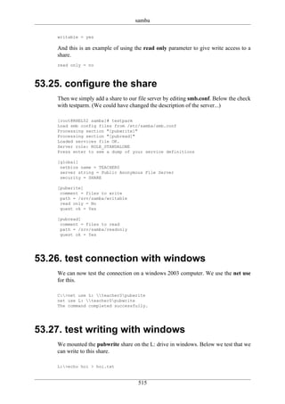 samba

    writable = yes

    And this is an example of using the read only parameter to give write access to a
    share.
    read only = no



53.25. configure the share
    Then we simply add a share to our file server by editing smb.conf. Below the check
    with testparm. (We could have changed the description of the server...)

    [root@RHEL52 samba]# testparm
    Load smb config files from /etc/samba/smb.conf
    Processing section "[pubwrite]"
    Processing section "[pubread]"
    Loaded services file OK.
    Server role: ROLE_STANDALONE
    Press enter to see a dump of your service definitions

    [global]
     netbios name = TEACHER0
     server string = Public Anonymous File Server
     security = SHARE

    [pubwrite]
     comment = files to write
     path = /srv/samba/writable
     read only = No
     guest ok = Yes

    [pubread]
     comment = files to read
     path = /srv/samba/readonly
     guest ok = Yes




53.26. test connection with windows
    We can now test the connection on a windows 2003 computer. We use the net use
    for this.

    C:>net use L: teacher0pubwrite
    net use L: teacher0pubwrite
    The command completed successfully.




53.27. test writing with windows
    We mounted the pubwrite share on the L: drive in windows. Below we test that we
    can write to this share.

    L:>echo hoi > hoi.txt


                                      515
 