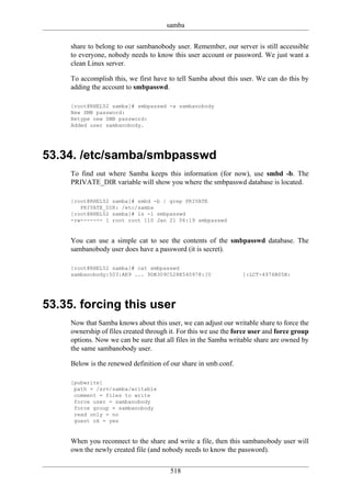 samba

     share to belong to our sambanobody user. Remember, our server is still accessible
     to everyone, nobody needs to know this user account or password. We just want a
     clean Linux server.

     To accomplish this, we first have to tell Samba about this user. We can do this by
     adding the account to smbpasswd.

     [root@RHEL52 samba]# smbpasswd -a sambanobody
     New SMB password:
     Retype new SMB password:
     Added user sambanobody.




53.34. /etc/samba/smbpasswd
     To find out where Samba keeps this information (for now), use smbd -b. The
     PRIVATE_DIR variable will show you where the smbpasswd database is located.

     [root@RHEL52 samba]# smbd -b | grep PRIVATE
        PRIVATE_DIR: /etc/samba
     [root@RHEL52 samba]# ls -l smbpasswd
     -rw------- 1 root root 110 Jan 21 06:19 smbpasswd


     You can use a simple cat to see the contents of the smbpasswd database. The
     sambanobody user does have a password (it is secret).

     [root@RHEL52 samba]# cat smbpasswd
     sambanobody:503:AE9 ... 9DB309C528E540978:[U                 ]:LCT-4976B05B:




53.35. forcing this user
     Now that Samba knows about this user, we can adjust our writable share to force the
     ownership of files created through it. For this we use the force user and force group
     options. Now we can be sure that all files in the Samba writable share are owned by
     the same sambanobody user.

     Below is the renewed definition of our share in smb.conf.

     [pubwrite]
      path = /srv/samba/writable
      comment = files to write
      force user = sambanobody
      force group = sambanobody
      read only = no
      guest ok = yes


     When you reconnect to the share and write a file, then this sambanobody user will
     own the newly created file (and nobody needs to know the password).

                                        518
 