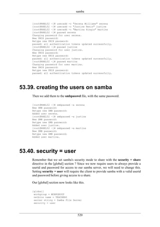 samba


     [root@RHEL52 ~]# useradd -c "Serena Williams" serena
     [root@RHEL52 ~]# useradd -c "Justine Henin" justine
     [root@RHEL52 ~]# useradd -c "Martina Hingis" martina
     [root@RHEL52 ~]# passwd serena
     Changing password for user serena.
     New UNIX password:
     Retype new UNIX password:
     passwd: all authentication tokens updated successfully.
     [root@RHEL52 ~]# passwd justine
     Changing password for user justine.
     New UNIX password:
     Retype new UNIX password:
     passwd: all authentication tokens updated successfully.
     [root@RHEL52 ~]# passwd martina
     Changing password for user martina.
     New UNIX password:
     Retype new UNIX password:
     passwd: all authentication tokens updated successfully.




53.39. creating the users on samba
     Then we add them to the smbpasswd file, with the same password.

     [root@RHEL52 ~]# smbpasswd -a serena
     New SMB password:
     Retype new SMB password:
     Added user serena.
     [root@RHEL52 ~]# smbpasswd -a justine
     New SMB password:
     Retype new SMB password:
     Added user justine.
     [root@RHEL52 ~]# smbpasswd -a martina
     New SMB password:
     Retype new SMB password:
     Added user martina.




53.40. security = user
     Remember that we set samba's security mode to share with the security = share
     directive in the [global] section ? Since we now require users to always provide a
     userid and password for access to our samba server, we will need to change this.
     Setting security = user will require the client to provide samba with a valid userid
     and password before giving access to a share.

     Our [global] section now looks like this.

     [global]
      workgroup = WORKGROUP
      netbios name = TEACHER0
      server string = Samba File Server
      security = user




                                        520
 