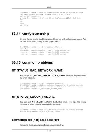 samba

     [root@RHEL52 samba]# smbclient //teacher0/authwrite -U martina stargate
     Domain=[TEACHER0] OS=[Unix] Server=[Samba 3.0.33-3.7.el5]
     smb: > more serena.txt
     getting file serena.txt of size 14 as /tmp/smbmore.QQfmSN (6.8 kb/s)
     one
     two
     three
     smb: > q




53.44. verify ownership
     We now have a simple standalone samba file server with authenticated access. And
     the files in the shares belong to their proper owners.

     [root@RHEL52   samba]# ls -l /srv/samba/authwrite/
     total 8
     -rwxr--r-- 1   martina martina 0 Jan 21 20:06 martina.txt
     -rwxr--r-- 1   serena serena 14 Jan 21 20:06 serena.txt
     -rwxr--r-- 1   serena serena   6 Jan 21 20:09 ser.txt




53.45. common problems

NT_STATUS_BAD_NETWORK_NAME
     You can get NT_STATUS_BAD_NETWORK_NAME when you forget to create
     the target directory.

     [root@RHEL52 samba]# rm -rf /srv/samba/authwrite/
     [root@RHEL52 samba]# smbclient //teacher0/authwrite -U martina stargate
     Domain=[TEACHER0] OS=[Unix] Server=[Samba 3.0.33-3.7.el5]
     tree connect failed: NT_STATUS_BAD_NETWORK_NAME




NT_STATUS_LOGON_FAILURE
     You can get NT_STATUS_LOGON_FAILURE when you type the wrong
     password or when you type an unexisting username.

     [root@RHEL52 samba]# smbclient //teacher0/authwrite -U martina STARGATE
     session setup failed: NT_STATUS_LOGON_FAILURE




usernames are (not) case sensitive
     Remember that usernames om Linux are case sensitive.


                                      522
 