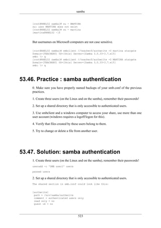 samba


    [root@RHEL52 samba]# su - MARTINA
    su: user MARTINA does not exist
    [root@RHEL52 samba]# su - martina
    [martina@RHEL52 ~]$


    But usernames on Microsoft computers are not case sensitive.

    [root@RHEL52 samba]# smbclient //teacher0/authwrite -U martina stargate
    Domain=[TEACHER0] OS=[Unix] Server=[Samba 3.0.33-3.7.el5]
    smb: > q
    [root@RHEL52 samba]# smbclient //teacher0/authwrite -U MARTINA stargate
    Domain=[TEACHER0] OS=[Unix] Server=[Samba 3.0.33-3.7.el5]
    smb: > q




53.46. Practice : samba authentication
    0. Make sure you have properly named backups of your smb.conf of the previous
    practices.

    1. Create three users (on the Linux and on the samba), remember their passwords!

    2. Set up a shared directory that is only accessible to authenticated users.

    3. Use smbclient and a windows computer to access your share, use more than one
    user account (windows requires a logoff/logon for this).

    4. Verify that files created by these users belong to them.

    5. Try to change or delete a file from another user.




53.47. Solution: samba authentication
    1. Create three users (on the Linux and on the samba), remember their passwords!
    useradd -c 'SMB user1' userx

    passwd userx

    2. Set up a shared directory that is only accessible to authenticated users.
    The shared section in smb.conf could look like this:


    [authwrite]
     path = /srv/samba/authwrite
     comment = authenticated users only
     read only = no
     guest ok = no




                                        523
 