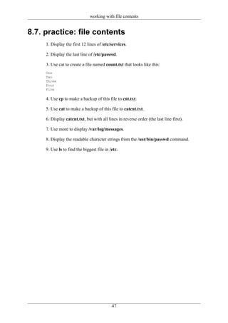 working with file contents


8.7. practice: file contents
     1. Display the first 12 lines of /etc/services.

     2. Display the last line of /etc/passwd.

     3. Use cat to create a file named count.txt that looks like this:
     One
     Two
     Three
     Four
     Five

     4. Use cp to make a backup of this file to cnt.txt.

     5. Use cat to make a backup of this file to catcnt.txt.

     6. Display catcnt.txt, but with all lines in reverse order (the last line first).

     7. Use more to display /var/log/messages.

     8. Display the readable character strings from the /usr/bin/passwd command.

     9. Use ls to find the biggest file in /etc.




                                            47
 