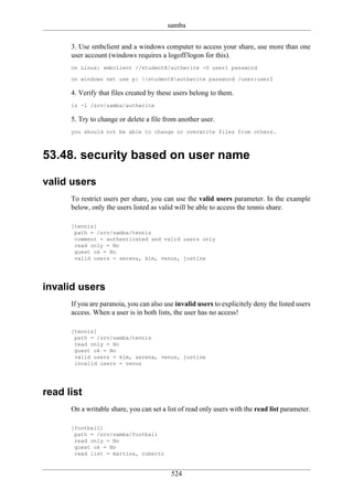 samba

      3. Use smbclient and a windows computer to access your share, use more than one
      user account (windows requires a logoff/logon for this).
      on Linux: smbclient //studentX/authwrite -U user1 password

      on windows net use p: studentXauthwrite password /user:user2

      4. Verify that files created by these users belong to them.
      ls -l /srv/samba/authwrite

      5. Try to change or delete a file from another user.
      you should not be able to change or overwrite files from others.



53.48. security based on user name

valid users
      To restrict users per share, you can use the valid users parameter. In the example
      below, only the users listed as valid will be able to access the tennis share.

      [tennis]
       path = /srv/samba/tennis
       comment = authenticated and valid users only
       read only = No
       guest ok = No
       valid users = serena, kim, venus, justine




invalid users
      If you are paranoia, you can also use invalid users to explicitely deny the listed users
      access. When a user is in both lists, the user has no access!

      [tennis]
       path = /srv/samba/tennis
       read only = No
       guest ok = No
       valid users = kim, serena, venus, justine
       invalid users = venus




read list
      On a writable share, you can set a list of read only users with the read list parameter.

      [football]
       path = /srv/samba/football
       read only = No
       guest ok = No
       read list = martina, roberto


                                          524
 