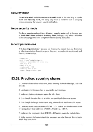 samba


security mask
     The security mask and directory security mask work in the same way as create
     mask and directory mask, but apply only when a windows user is changing
     permissions using the windows security dialog box.


force security mode
     The force security mode and force directory security mode work in the same way
     as force create mode and force directory mode, but apply only when a windows
     user is changing permissions using the windows security dialog box.


inherit permissions
     With inherit permissions = yes you can force newly created files and directories
     to inherit permissions from their parent directory, overriding the create mask and
     directory mask settings.

     [authwrite]
      path = /srv/samba/authwrite
      comment = authenticated users only
      read only = no
      guest ok = no
      create mask = 600
      directory mask = 555
      inherit permissions = yes




53.52. Practice: securing shares
     1. Create a writable share called sales, and a readonly share called budget. Test that
     it works.

     2. Limit access to the sales share to ann, sandra and veronique.

     3. Make sure that roberto cannot access the sales share.

     4. Even though the sales share is writable, ann should only have read access.

     5. Even though the budget share is read only, sandra should also have write access.

     6. Limit one shared directory to the 192.168.1.0/24 subnet, and another share to the
     two computers with ip-addresses 192.168.1.33 and 172.17.18.19.

     7. Make sure the computer with ip 192.168.1.203 cannot access the budget share.

     8. Make sure (on the budget share) that users can see only files and directories to
     which they have access.


                                        527
 