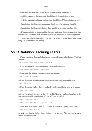 samba

    9. Make sure the sales share is not visible when browsing the network.

    10. All files created in the sales share should have 640 permissions or less.

    11. All directories created in the budget share should have 750 permissions or more.

    12. Permissions for files on the sales share should never be set more than 664.

    13. Permissions for files on the budget share should never be set less than 500.

    14. If time permits (or if you are waiting for other students to finish this practice), then
    combine the "read only" and "writable" statements to check which one has priority.

    15. If time permits then combine "read list", "write list", "hosts allow" and "hosts
    deny". Which of these has priority ?




53.53. Solution: securing shares
    1. Create a writable share called sales, and a readonly share called budget. Test that
    it works.
    see previous solutions on how to do this...

    2. Limit access to the sales share to ann, sandra and veronique.
    valid users = ann, sandra, veronique

    3. Make sure that roberto cannot access the sales share.
    invalid users = roberto

    4. Even though the sales share is writable, ann should only have read access.
    read list = ann

    5. Even though the budget share is read only, sandra should also have write access.
    write list = sandra

    6. Limit one shared directory to the 192.168.1.0/24 subnet, and another share to the
    two computers with ip-addresses 192.168.1.33 and 172.17.18.19.
    hosts allow = 192.168.1.

    hosts allow = 192.168.1.33, 172.17.18.19

    7. Make sure the computer with ip 192.168.1.203 cannot access the budget share.
    hosts deny = 192.168.1.203

    8. Make sure (on the budget share) that users can see only files and directories to
    which they have access.
    hide unreadable = yes


                                          528
 