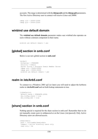 samba

      accounts. The range is determined with the idmap uid and the idmap gid parameters.
      The first Active Directory user to connect will receive Linux uid 20000.

      idmap uid = 20000-22000
      idmap gid = 20000-22000




winbind use default domain
      The winbind use default domain parameter makes sure winbind also operates on
      users without a domain component in their name.

      winbind use default domain = yes




[global] section in smb.conf
      Below is our new global section in smb.conf.

      [global]
       workgroup = STARGATE
       security = Domain
       server string = Stargate Domain Member Server
       idmap uid = 20000-22000
       idmap gid = 20000-22000
       winbind use default domain = yes




realm in /etc/krb5.conf
      To connect to a Windows 2003 sp2 (or later) you will need to adjust the kerberos
      realm in /etc/krb5.conf and set both lookup statements to true.

      [libdefaults]
       default_realm = STARGATE.LOCAL
       dns_lookup_realm = true
       dns_lookup_kdc = true




[share] section in smb.conf
      Nothing special is required for the share section in smb.conf. Remember that we do
      not manually create users in smbpasswd or on the Linux (/etc/passwd). Only Active
      Directory users are allowed access.

      [domaindata]
       path = /srv/samba/domaindata
       comment = Active Directory users only
       read only = No


                                        530
 