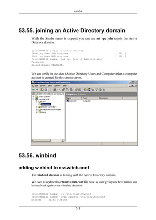 samba




53.55. joining an Active Directory domain
     While the Samba server is stopped, you can use net rpc join to join the Active
     Directory domain.

     [root@RHEL52 samba]# service smb stop
     Shutting down SMB services:                                      [   OK   ]
     Shutting down NMB services:                                      [   OK   ]
     [root@RHEL52 samba]# net rpc join -U Administrator
     Password:
     Joined domain STARGATE.


     We can verify in the aduc (Active Directory Users and Computers) that a computer
     account is created for this samba server.




53.56. winbind

adding winbind to nsswitch.conf
     The winbind daemon is talking with the Active Directory domain.

     We need to update the /etc/nsswitch.conf file now, so user group and host names can
     be resolved against the winbind daemon.

     [root@RHEL52 samba]# vi /etc/nsswitch.conf
     [root@RHEL52 samba]# grep winbind /etc/nsswitch.conf
     passwd:     files winbind


                                       531
 