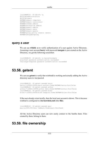 samba


     [root@RHEL52 ~]# wbinfo -g
     BUILTINadministrators
     BUILTINusers
     BATMANdomain computers
     BATMANdomain controllers
     BATMANschema admins
     BATMANenterprise admins
     BATMANdomain admins
     BATMANdomain users
     BATMANdomain guests
     BATMANgroup policy creator owners
     BATMANdnsupdateproxy




query a user
     We can use wbinfo -a to verify authentication of a user against Active Directory.
     Assuming a user account harry with password stargate is just created on the Active
     Directory, we get the following screenshot.

     [root@RHEL52 ~]# wbinfo -a harry%stargate
     plaintext password authentication succeeded
     challenge/response password authentication succeeded




53.58. getent
     We can use getent to verify that winbindd is working and actually adding the Active
     directory users to /etc/passwd.

     [root@RHEL52 ~]# getent passwd harry
     harry:*:20000:20008:harry potter:/home/BATMAN/harry:/bin/false
     [root@RHEL52 ~]# getent passwd arthur
     arthur:*:20001:20008:arthur dent:/home/BATMAN/arthur:/bin/false
     [root@RHEL52 ~]# getent passwd bilbo
     bilbo:*:20002:20008:bilbo baggins:/home/BATMAN/bilbo:/bin/false


     If the user already exists locally, then the local user account is shown. This is because
     winbind is configured in /etc/nsswitch.conf after files.

     [root@RHEL52 ~]# getent passwd paul
     paul:x:500:500:Paul Cobbaut:/home/paul:/bin/bash


     All the Active Directory users can now easily connect to the Samba share. Files
     created by them, belong to them.


53.59. file ownership

                                          533
 
