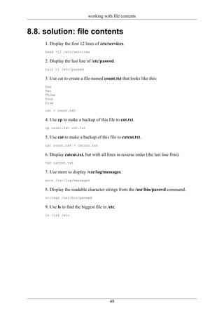 working with file contents


8.8. solution: file contents
     1. Display the first 12 lines of /etc/services.
     head -12 /etc/services

     2. Display the last line of /etc/passwd.
     tail -1 /etc/passwd

     3. Use cat to create a file named count.txt that looks like this:
     One
     Two
     Three
     Four
     Five

     cat > count.txt

     4. Use cp to make a backup of this file to cnt.txt.
     cp count.txt cnt.txt

     5. Use cat to make a backup of this file to catcnt.txt.
     cat count.txt > catcnt.txt

     6. Display catcnt.txt, but with all lines in reverse order (the last line first).
     tac catcnt.txt

     7. Use more to display /var/log/messages.
     more /var/log/messages

     8. Display the readable character strings from the /usr/bin/passwd command.
     strings /usr/bin/passwd

     9. Use ls to find the biggest file in /etc.
     ls -lrS /etc




                                            48
 