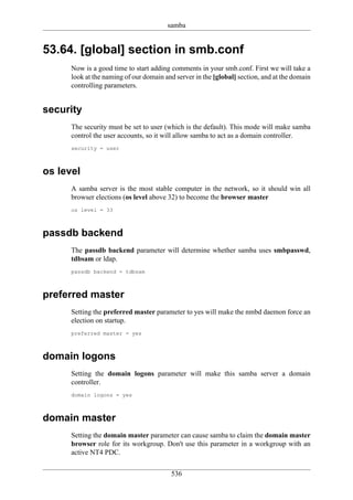 samba


53.64. [global] section in smb.conf
      Now is a good time to start adding comments in your smb.conf. First we will take a
      look at the naming of our domain and server in the [global] section, and at the domain
      controlling parameters.


security
      The security must be set to user (which is the default). This mode will make samba
      control the user accounts, so it will allow samba to act as a domain controller.
      security = user



os level
      A samba server is the most stable computer in the network, so it should win all
      browser elections (os level above 32) to become the browser master
      os level = 33



passdb backend
      The passdb backend parameter will determine whether samba uses smbpasswd,
      tdbsam or ldap.
      passdb backend = tdbsam



preferred master
      Setting the preferred master parameter to yes will make the nmbd daemon force an
      election on startup.
      preferred master = yes



domain logons
      Setting the domain logons parameter will make this samba server a domain
      controller.
      domain logons = yes



domain master
      Setting the domain master parameter can cause samba to claim the domain master
      browser role for its workgroup. Don't use this parameter in a workgroup with an
      active NT4 PDC.

                                         536
 
