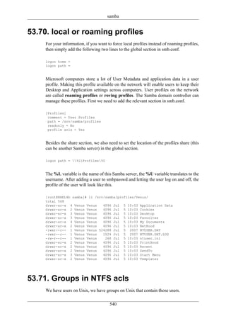 samba


53.70. local or roaming profiles
     For your information, if you want to force local profiles instead of roaming profiles,
     then simply add the following two lines to the global section in smb.conf.

     logon home =
     logon path =


     Microsoft computers store a lot of User Metadata and application data in a user
     profile. Making this profile available on the network will enable users to keep their
     Desktop and Application settings across computers. User profiles on the network
     are called roaming profiles or roving profiles. The Samba domain controller can
     manage these profiles. First we need to add the relevant section in smb.conf.

     [Profiles]
      comment = User Profiles
      path = /srv/samba/profiles
      readonly = No
      profile acls = Yes


     Besides the share section, we also need to set the location of the profiles share (this
     can be another Samba server) in the global section.

     logon path = %LProfiles%U


     The %L variable is the name of this Samba server, the %U variable translates to the
     username. After adding a user to smbpasswd and letting the user log on and off, the
     profile of the user will look like this.

     [root@RHEL4b samba]# ll /srv/samba/profiles/Venus/
     total 568
     drwxr-xr-x 4 Venus Venus    4096 Jul 5 10:03 Application Data
     drwxr-xr-x 2 Venus Venus    4096 Jul 5 10:03 Cookies
     drwxr-xr-x 3 Venus Venus    4096 Jul 5 10:03 Desktop
     drwxr-xr-x 3 Venus Venus    4096 Jul 5 10:03 Favorites
     drwxr-xr-x 4 Venus Venus    4096 Jul 5 10:03 My Documents
     drwxr-xr-x 2 Venus Venus    4096 Jul 5 10:03 NetHood
     -rwxr--r-- 1 Venus Venus 524288 Jul 5 2007 NTUSER.DAT
     -rwxr--r-- 1 Venus Venus    1024 Jul 5 2007 NTUSER.DAT.LOG
     -rw-r--r-- 1 Venus Venus     268 Jul 5 10:03 ntuser.ini
     drwxr-xr-x 2 Venus Venus    4096 Jul 5 10:03 PrintHood
     drwxr-xr-x 2 Venus Venus    4096 Jul 5 10:03 Recent
     drwxr-xr-x 2 Venus Venus    4096 Jul 5 10:03 SendTo
     drwxr-xr-x 3 Venus Venus    4096 Jul 5 10:03 Start Menu
     drwxr-xr-x 2 Venus Venus    4096 Jul 5 10:03 Templates




53.71. Groups in NTFS acls
     We have users on Unix, we have groups on Unix that contain those users.

                                         540
 