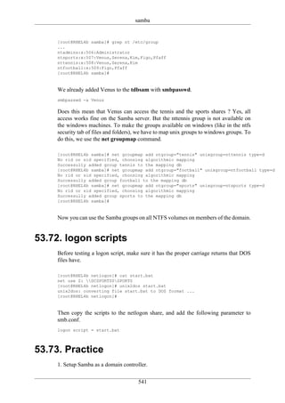 samba


    [root@RHEL4b samba]# grep nt /etc/group
    ...
    ntadmins:x:506:Administrator
    ntsports:x:507:Venus,Serena,Kim,Figo,Pfaff
    nttennis:x:508:Venus,Serena,Kim
    ntfootball:x:509:Figo,Pfaff
    [root@RHEL4b samba]#


    We already added Venus to the tdbsam with smbpasswd.
    smbpasswd -a Venus

    Does this mean that Venus can access the tennis and the sports shares ? Yes, all
    access works fine on the Samba server. But the nttennis group is not available on
    the windows machines. To make the groups available on windows (like in the ntfs
    security tab of files and folders), we have to map unix groups to windows groups. To
    do this, we use the net groupmap command.

    [root@RHEL4b samba]# net groupmap add ntgroup="tennis" unixgroup=nttennis type=d
    No rid or sid specified, choosing algorithmic mapping
    Successully added group tennis to the mapping db
    [root@RHEL4b samba]# net groupmap add ntgroup="football" unixgroup=ntfootball type=d
    No rid or sid specified, choosing algorithmic mapping
    Successully added group football to the mapping db
    [root@RHEL4b samba]# net groupmap add ntgroup="sports" unixgroup=ntsports type=d
    No rid or sid specified, choosing algorithmic mapping
    Successully added group sports to the mapping db
    [root@RHEL4b samba]#


    Now you can use the Samba groups on all NTFS volumes on members of the domain.


53.72. logon scripts
    Before testing a logon script, make sure it has the proper carriage returns that DOS
    files have.

    [root@RHEL4b netlogon]# cat start.bat
    net use Z: DCSPORTS0SPORTS
    [root@RHEL4b netlogon]# unix2dos start.bat
    unix2dos: converting file start.bat to DOS format ...
    [root@RHEL4b netlogon]#


    Then copy the scripts to the netlogon share, and add the following parameter to
    smb.conf.
    logon script = start.bat



53.73. Practice
    1. Setup Samba as a domain controller.

                                       541
 