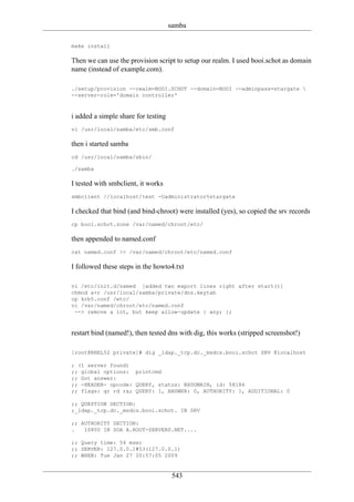 samba

make install

Then we can use the provision script to setup our realm. I used booi.schot as domain
name (instead of example.com).

./setup/provision --realm=BOOI.SCHOT --domain=BOOI --adminpass=stargate 
--server-role='domain controller'



i added a simple share for testing
vi /usr/local/samba/etc/smb.conf

then i started samba
cd /usr/local/samba/sbin/

./samba

I tested with smbclient, it works
smbclient //localhost/test -Uadministrator%stargate

I checked that bind (and bind-chroot) were installed (yes), so copied the srv records
cp booi.schot.zone /var/named/chroot/etc/

then appended to named.conf
cat named.conf >> /var/named/chroot/etc/named.conf

I followed these steps in the howto4.txt

vi /etc/init.d/named [added two export lines right after start()]
chmod a+r /usr/local/samba/private/dns.keytab
cp krb5.conf /etc/
vi /var/named/chroot/etc/named.conf
 --> remove a lot, but keep allow-update { any; };



restart bind (named!), then tested dns with dig, this works (stripped screenshot!)

[root@RHEL52 private]# dig _ldap._tcp.dc._msdcs.booi.schot SRV @localhost

; (1 server found)
;; global options: printcmd
;; Got answer:
;; -HEADER- opcode: QUERY, status: NXDOMAIN, id: 58186
;; flags: qr rd ra; QUERY: 1, ANSWER: 0, AUTHORITY: 1, ADDITIONAL: 0

;; QUESTION SECTION:
;_ldap._tcp.dc._msdcs.booi.schot. IN SRV

;; AUTHORITY SECTION:
.   10800 IN SOA A.ROOT-SERVERS.NET....

;; Query time: 54 msec
;; SERVER: 127.0.0.1#53(127.0.0.1)
;; WHEN: Tue Jan 27 20:57:05 2009


                                      543
 