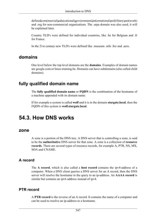 introduction to DNS

       defined:
              .com(mercial),
                           .edu(cational),
                                        .gov(ernment),
                                                     .int(ernational),
                                                                    .mil(ilitary),
                                                                                .net(work)
       and .org for non-commercial organizations. The .arpa domain was also used, it will
       be explained later.

       Country TLD's were defined for individual countries, like .be for Belgium and .fr
       for France.

       In the 21st century new TLD's were defined like .museum .info .biz and .aero.


domains
       One level below the top level domains are the domains. Examples of domain names
       are google.com or linux-training.be. Domains can have subdomains (also called child
       domains).


fully qualified domain name
       The fully qualified domain name or FQDN is the combination of the hostname of
       a machine appended with its domain name.

       If for example a system is called wolf and it is in the domain stargate.local, then the
       FQDN of this system is wolf.stargate.local.


54.3. How DNS works

zone
       A zone is a portion of the DNS tree. A DNS server that is controlling a zone, is said
       to be the authoritative DNS server for that zone. A zone is a collection of resource
       records. There are several types of resource records, for example A, PTR, NS, MX,
       SOA and CNAME.


A record
       The A record, which is also called a host record contains the ipv4-address of a
       computer. When a DNS client queries a DNS server for an A record, then the DNS
       server will resolve the hostname in the query to an ip-address. An AAAA record is
       similar but contains an ipv6 address instead of ipv4.


PTR record
       A PTR record is the reverse of an A record. It contains the name of a computer and
       can be used to resolve an ip-address to a hostname.


                                           547
 