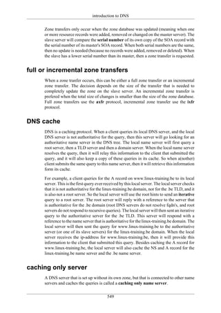 introduction to DNS

     Zone transfers only occur when the zone database was updated (meaning when one
     or more resource records were added, removed or changed on the master server). The
     slave server will compare the serial number of its own copy of the SOA record with
     the serial number of its master's SOA record. When both serial numbers are the same,
     then no update is needed (because no records were added, removed or deleted). When
     the slave has a lower serial number than its master, then a zone transfer is requested.


full or incremental zone transfers
     When a zone tranfer occurs, this can be either a full zone transfer or an incremental
     zone transfer. The decision depends on the size of the transfer that is needed to
     completely update the zone on the slave server. An incremental zone transfer is
     prefered when the total size of changes is smaller than the size of the zone database.
     Full zone transfers use the axfr protocol, incremental zone transfer use the ixfr
     protocol.


DNS cache
     DNS is a caching protocol. When a client queries its local DNS server, and the local
     DNS server is not authoritative for the query, then this server will go looking for an
     authoritative name server in the DNS tree. The local name server will first query a
     root server, then a TLD server and then a domain server. When the local name server
     resolves the query, then it will relay this information to the client that submitted the
     query, and it will also keep a copy of these queries in its cache. So when a(nother)
     client submits the same query to this name server, then it will retrieve this information
     form its cache.

     For example, a client queries for the A record on www.linux-training.be to its local
     server. This is the first query ever received by this local server. The local server checks
     that it is not authoritative for the linux-training.be domain, nor for the .be TLD, and it
     is also not a root server. So the local server will use the root hints to send an iterative
     query to a root server. The root server will reply with a reference to the server that
     is authoritative for the .be domain (root DNS servers do not resolve fqdn's, and root
     servers do not respond to recursive queries). The local server will then sent an iterative
     query to the authoritative server for the .be TLD. This server will respond with a
     reference to the name server that is authoritative for the linux-training.be domain. The
     local server will then sent the query for www.linux-training.be to the authoritative
     server (or one of its slave servers) for the linux-training.be domain. When the local
     server receives the ip-address for www.linux-training.be, then it will provide this
     information to the client that submitted this query. Besides caching the A record for
     www.linux-training.be, the local server will also cache the NS and A record for the
     linux-training.be name server and the .be name server.


caching only server
     A DNS server that is set up without its own zone, but that is connected to other name
     servers and caches the queries is called a caching only name server.

                                           549
 