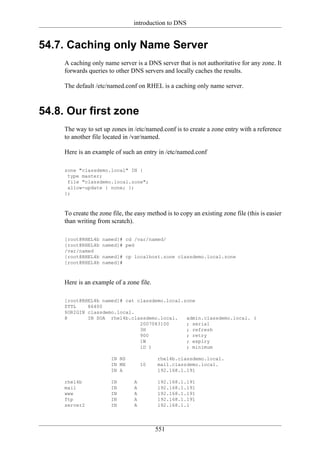 introduction to DNS


54.7. Caching only Name Server
     A caching only name server is a DNS server that is not authoritative for any zone. It
     forwards queries to other DNS servers and locally caches the results.

     The default /etc/named.conf on RHEL is a caching only name server.



54.8. Our first zone
     The way to set up zones in /etc/named.conf is to create a zone entry with a reference
     to another file located in /var/named.

     Here is an example of such an entry in /etc/named.conf

     zone "classdemo.local" IN {
      type master;
      file "classdemo.local.zone";
      allow-update { none; };
     };



     To create the zone file, the easy method is to copy an existing zone file (this is easier
     than writing from scratch).

     [root@RHEL4b   named]# cd /var/named/
     [root@RHEL4b   named]# pwd
     /var/named
     [root@RHEL4b   named]# cp localhost.zone classdemo.local.zone
     [root@RHEL4b   named]#



     Here is an example of a zone file.

     [root@RHEL4b named]# cat classdemo.local.zone
     $TTL    86400
     $ORIGIN classdemo.local.
     @       IN SOA rhel4b.classdemo.local.    admin.classdemo.local. (
                               2007083100      ; serial
                               3H              ; refresh
                               900             ; retry
                               1W              ; expiry
                               1D )            ; minimum

                        IN NS              rhel4b.classdemo.local.
                        IN MX        10    mail.classdemo.local.
                        IN A               192.168.1.191

     rhel4b             IN       A         192.168.1.191
     mail               IN       A         192.168.1.191
     www                IN       A         192.168.1.191
     ftp                IN       A         192.168.1.191
     server2            IN       A         192.168.1.1




                                          551
 