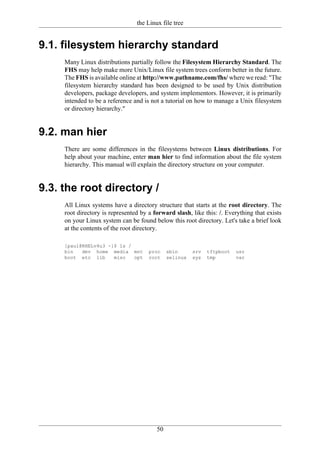 the Linux file tree


9.1. filesystem hierarchy standard
     Many Linux distributions partially follow the Filesystem Hierarchy Standard. The
     FHS may help make more Unix/Linux file system trees conform better in the future.
     The FHS is available online at http://www.pathname.com/fhs/ where we read: "The
     filesystem hierarchy standard has been designed to be used by Unix distribution
     developers, package developers, and system implementors. However, it is primarily
     intended to be a reference and is not a tutorial on how to manage a Unix filesystem
     or directory hierarchy."


9.2. man hier
     There are some differences in the filesystems between Linux distributions. For
     help about your machine, enter man hier to find information about the file system
     hierarchy. This manual will explain the directory structure on your computer.


9.3. the root directory /
     All Linux systems have a directory structure that starts at the root directory. The
     root directory is represented by a forward slash, like this: /. Everything that exists
     on your Linux system can be found below this root directory. Let's take a brief look
     at the contents of the root directory.

     [paul@RHELv4u3 ~]$ ls /
     bin   dev home media mnt         proc    sbin      srv   tftpboot   usr
     boot etc lib     misc   opt      root    selinux   sys   tmp        var




                                         50
 