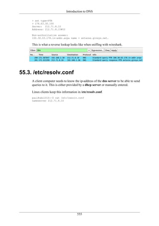 Introduction to DNS

     > set type=PTR
     > 178.63.30.100
     Server: 212.71.8.10
     Address: 212.71.8.10#53

     Non-authoritative answer:
     100.30.63.178.in-addr.arpa name = antares.ginsys.net.

     This is what a reverse lookup looks like when sniffing with wireshark.




55.3. /etc/resolv.conf
     A client computer needs to know the ip-address of the dns server to be able to send
     queries to it. This is either provided by a dhcp server or manually entered.

     Linux clients keep this information in /etc/resolv.conf.
     paul@ubu1010:~$ cat /etc/resolv.conf
     nameserver 212.71.8.10




                                        555
 