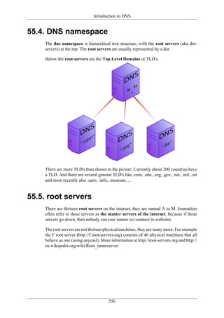 Introduction to DNS


55.4. DNS namespace
     The dns namespace is hierarchical tree structure, with the root servers (aka dot-
     servers) at the top. The root servers are usually represented by a dot.

     Below the root-servers are the Top Level Domains or TLD's.




     There are more TLD's than shown in the picture. Currently about 200 countries have
     a TLD. And there are several general TLD's like .com, .edu, .org, .gov, .net, .mil, .int
     and more recently also .aero, .info, .museum, ...


55.5. root servers
     There are thirteen root servers on the internet, they are named A to M. Journalists
     often refer to these servers as the master servers of the internet, because if these
     servers go down, then nobody can (use names to) connect to websites.

     The root servers are not thirteen physical machines, they are many more. For example
     the F root server (http://f.root-servers.org) consists of 46 physical machines that all
     behave as one (using anycast). More information at http://root-servers.org and http://
     en.wikipedia.org/wiki/Root_nameserver.




                                         556
 