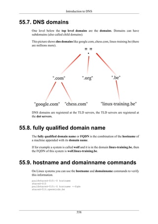 Introduction to DNS


55.7. DNS domains
    One level below the top level domains are the domains. Domains can have
    subdomains (also called child domains).

    This picture shows dns domains like google.com, chess.com, linux-training.be (there
    are millions more).




    DNS domains are registered at the TLD servers, the TLD servers are registered at
    the dot servers.


55.8. fully qualified domain name
    The fully qualified domain name or FQDN is the combination of the hostname of
    a machine appended with its domain name.

    If for example a system is called wolf and it is in the domain linux-training.be, then
    the FQDN of this system is wolf.linux-training.be.


55.9. hostname and domainname commands
    On Linux systems you can use the hostname and domainname commands to verify
    this information.
    paul@shared-010:~$ hostname
    shared-010
    paul@shared-010:~$ hostname --fqdn
    shared-010.openminds.be




                                       558
 
