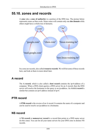 Introduction to DNS


55.10. zones and records
     A zone (aka a zone of authority) is a portion of the DNS tree. The picture below
     represents zones as blue ovals. Some zones will contain only one dns domain while
     others might have a whole tree of domains.




     In a zone are records, also called resource records. We will list some of those records
     here, and look at them in more detail later.


A record
     The A record, which is also called a host record contains the ipv4-address of a
     computer. When a DNS client queries a DNS server for an A record, then the DNS
     server will resolve the hostname in the query to an ip-address. An AAAA record is
     similar but contains an ipv6 address instead of ipv4.


PTR record
     A PTR record is the reverse of an A record. It contains the name of a computer and
     can be used to resolve an ip-address to a hostname.


NS record
     A NS record or nameserver record is a record that points to a DNS name server
     (in this zone). You can list all your name servers for your DNS zone in distinct NS
     records.


                                         559
 