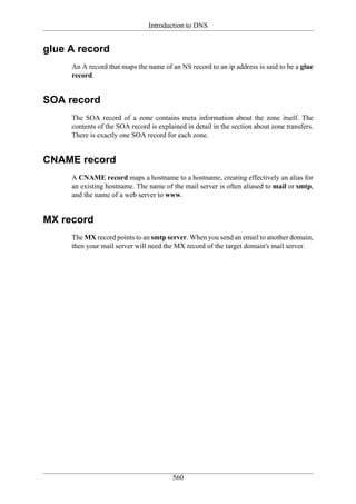 Introduction to DNS


glue A record
     An A record that maps the name of an NS record to an ip address is said to be a glue
     record.


SOA record
     The SOA record of a zone contains meta information about the zone itself. The
     contents of the SOA record is explained in detail in the section about zone transfers.
     There is exactly one SOA record for each zone.


CNAME record
     A CNAME record maps a hostname to a hostname, creating effectively an alias for
     an existing hostname. The name of the mail server is often aliased to mail or smtp,
     and the name of a web server to www.


MX record
     The MX record points to an smtp server. When you send an email to another domain,
     then your mail server will need the MX record of the target domain's mail server.




                                        560
 