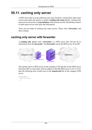 Introduction to DNS


55.11. caching only server
     A DNS server that is set up without its own zone, but that is connected to other name
     servers and caches the queries is called a caching only name server. Caching only
     name servers do not have a zone database with resource records. Instead they connect
     to other name servers and cache that information.

     There are two kinds of caching only name servers. Those with a forwarder, and
     those without.


caching only server with forwarder
     A caching only server with a forwarder is a DNS server that will get all its
     information from the forwarder. The forwarder can be the DNS server of an ISP.




     This picture shows a DNS server on the company LAN that has set the DNS server
     from their ISP as a forwarder. If the ip address of the ISP DNS server is 212.71.8.10,
     then the following lines would occur in the named.conf file of the company DNS
     server:
     forwarders {
       212.71.8.10;
      };




                                        561
 