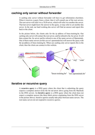Introduction to DNS


caching only server without forwarder
      A caching only server without forwarder will have to get information elsewhere.
      When it receives a query from a client, then it will consult one of the root servers.
      The root server will refer it to a TLD server, which will refer it to another dns server.
      That last server might know the answer to the query, or may refer to yet another dns
      server. In the end, our hard working dns server will find an answer and report this
      back to the client.

      In the picture below, the clients asks for the ip address of linux-training.be. Our
      caching only server will contact the root server, and be refered to the .be server. It will
      then contact the .be server and be refered to one of the name servers of Openminds.
      One of these name servers (in this cas ns1.openminds.be) will answer the query with
      the ip-address of linux-training.be. When our caching only server reports this to the
      client, then the client can connect to this website.




iterative or recursive query
      A recursive query is a DNS query where the client that is submitting the query
      expects a complete answer (Like the fat red arrow above going from the Macbook
      to the DNS server). An iterative query is a DNS query where the client does not
      expect a complete answer (the three black arrows originating from the DNS server
      in the picture above). Iterative queries usually take place between name servers. The
      root name servers do not respond to recursive queries.




                                            562
 