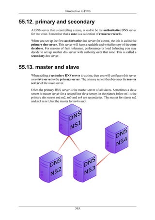 Introduction to DNS


55.12. primary and secondary
    A DNS server that is controlling a zone, is said to be the authoritative DNS server
    for that zone. Remember that a zone is a collection of resource records.

    When you set up the first authoritative dns server for a zone, the this is called the
    primary dns server. This server will have a readable and writable copy of the zone
    database. For reasons of fault tolerance, performance or load balancing you may
    decide to set up another dns server with authority over that zone. This is called a
    secondary dns server.


55.13. master and slave
    When adding a secondary DNS server to a zone, then you will configure this server
    as a slave server to the primary server. The primary server then becomes the master
    server of the slave server.

    Often the primary DNS server is the master server of all slaves. Sometimes a slave
    server is master server for a second line slave server. In the picture below ns1 is the
    primary dns server and ns2, ns3 and ns4 are secondaries. The master for slaves ns2
    and ns3 is ns1, but the master for ns4 is ns3.




                                        563
 