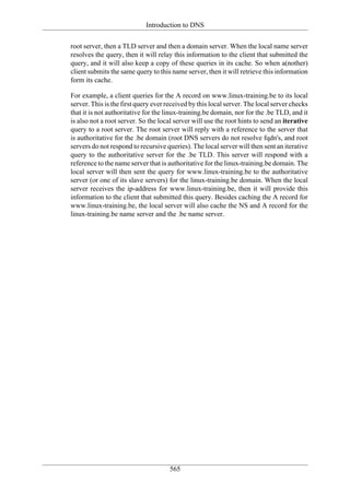 Introduction to DNS

root server, then a TLD server and then a domain server. When the local name server
resolves the query, then it will relay this information to the client that submitted the
query, and it will also keep a copy of these queries in its cache. So when a(nother)
client submits the same query to this name server, then it will retrieve this information
form its cache.

For example, a client queries for the A record on www.linux-training.be to its local
server. This is the first query ever received by this local server. The local server checks
that it is not authoritative for the linux-training.be domain, nor for the .be TLD, and it
is also not a root server. So the local server will use the root hints to send an iterative
query to a root server. The root server will reply with a reference to the server that
is authoritative for the .be domain (root DNS servers do not resolve fqdn's, and root
servers do not respond to recursive queries). The local server will then sent an iterative
query to the authoritative server for the .be TLD. This server will respond with a
reference to the name server that is authoritative for the linux-training.be domain. The
local server will then sent the query for www.linux-training.be to the authoritative
server (or one of its slave servers) for the linux-training.be domain. When the local
server receives the ip-address for www.linux-training.be, then it will provide this
information to the client that submitted this query. Besides caching the A record for
www.linux-training.be, the local server will also cache the NS and A record for the
linux-training.be name server and the .be name server.




                                      565
 