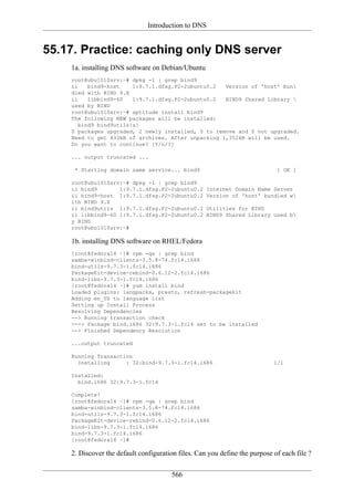 Introduction to DNS


55.17. Practice: caching only DNS server
    1a. installing DNS software on Debian/Ubuntu
    root@ubu1010srv:~# dpkg -l | grep bind9
    ii    bind9-host    1:9.7.1.dfsg.P2-2ubuntu0.2  Version of 'host' bun
    dled with BIND 9.X
    ii    libbind9-60   1:9.7.1.dfsg.P2-2ubuntu0.2  BIND9 Shared Library 
    used by BIND
    root@ubu1010srv:~# aptitude install bind9
    The following NEW packages will be installed:
       bind9 bind9utils{a}
    0 packages upgraded, 2 newly installed, 0 to remove and 0 not upgraded.
    Need to get 433kB of archives. After unpacking 1,352kB will be used.
    Do you want to continue? [Y/n/?]

    ... output truncated ...

     * Starting domain name service... bind9                                 [ OK ]

    root@ubu1010srv:~# dpkg -l | grep bind9
    ii bind9       1:9.7.1.dfsg.P2-2ubuntu0.2       Internet Domain Name Server
    ii bind9-host 1:9.7.1.dfsg.P2-2ubuntu0.2        Version of 'host' bundled w
    ith BIND 9.X
    ii bind9utils 1:9.7.1.dfsg.P2-2ubuntu0.2        Utilities for BIND
    ii libbind9-60 1:9.7.1.dfsg.P2-2ubuntu0.2       BIND9 Shared Library used b
    y BIND
    root@ubu1010srv:~#

    1b. installing DNS software on RHEL/Fedora
    [root@fedora14 ~]# rpm -qa | grep bind
    samba-winbind-clients-3.5.8-74.fc14.i686
    bind-utils-9.7.3-1.fc14.i686
    PackageKit-device-rebind-0.6.12-2.fc14.i686
    bind-libs-9.7.3-1.fc14.i686
    [root@fedora14 ~]# yum install bind
    Loaded plugins: langpacks, presto, refresh-packagekit
    Adding en_US to language list
    Setting up Install Process
    Resolving Dependencies
    --> Running transaction check
    ---> Package bind.i686 32:9.7.3-1.fc14 set to be installed
    --> Finished Dependency Resolution

    ...output truncated

    Running Transaction
      Installing     : 32:bind-9.7.3-1.fc14.i686                            1/1

    Installed:
      bind.i686 32:9.7.3-1.fc14

    Complete!
    [root@fedora14 ~]# rpm -qa | grep bind
    samba-winbind-clients-3.5.8-74.fc14.i686
    bind-utils-9.7.3-1.fc14.i686
    PackageKit-device-rebind-0.6.12-2.fc14.i686
    bind-libs-9.7.3-1.fc14.i686
    bind-9.7.3-1.fc14.i686
    [root@fedora14 ~]#

    2. Discover the default configuration files. Can you define the purpose of each file ?

                                       566
 