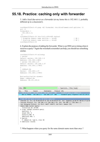 Introduction to DNS


55.18. Practice: caching only with forwarder
    5. Add a local dns-server as a forwarder (at my home this is 192.168.1.1, probably
    different ip in a classroom!).

    root@ubu1010srv:~#   grep -A2 forwarder /etc/bind/named.conf.options| t
    ail -3
    forwarders {
      192.168.1.1;
     };
    root@ubu1010srv:~#   /etc/init.d/bind9 restart
     * Stopping domain   name service... bind9                        [ OK ]
     * Starting domain   name service... bind9                        [ OK ]
    root@ubu1010srv:~#

    6. Explain the purpose of adding the forwarder. What is our DNS server doing when it
    receives a query ? Again the wireshark screenshot can help, you should see something
    similar.
    root@ubu1010srv:~# nslookup
    > server
    Default server: 192.168.1.4
    Address: 192.168.1.4#53
    > server 192.168.1.37
    Default server: 192.168.1.37
    Address: 192.168.1.37#53
    >
    > cobbaut.be
    Server: 192.168.1.37
    Address: 192.168.1.37#53

    Non-authoritative answer:
    Name: cobbaut.be
    Address: 88.151.243.8




    7. What happens when you query for the same domain name more than once ?

                                       569
 