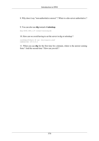 Introduction to DNS




8. Why does it say "non-authoritative answer" ? When is a dns server authoritative ?



9. You can also use dig instead of nslookup.
dig @192.168.1.37 linux-training.be


10. How can we avoid having to set the server in dig or nslookup ?
root@ubu1010srv:~# cat /etc/resolv.conf
nameserver 127.0.0.1

11. When you use dig for the first time for a domain, where is the answer coming
from ? And the second time ? How can you tell ?




                                   570
 