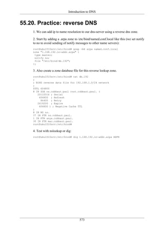 Introduction to DNS


55.20. Practice: reverse DNS
    1. We can add ip to name resolution to our dns-server using a reverse dns zone.

    2. Start by adding a .arpa zone to /etc/bind/named.conf.local like this (we set notify
    to no to avoid sending of notify messages to other name servers):
    root@ubu1010srv:/etc/bind# grep -A4 arpa named.conf.local
    zone "1.168.192.in-addr.arpa" {
     type master;
     notify no;
     file "/etc/bind/db.192";
    };

    3. Also create a zone database file for this reverse lookup zone.
    root@ubu1010srv:/etc/bind# cat db.192
    ;
    ; BIND reverse data file for 192.168.1.0/24 network
    ;
    $TTL 604800
    @ IN SOA ns.cobbaut.paul root.cobbaut.paul. (
       20110516 ; Serial
        604800 ; Refresh
         86400 ; Retry
       2419200 ; Expire
        604800 ) ; Negative Cache TTL
    ;
    @ IN NS ns.
    37 IN PTR ns.cobbaut.paul.
    1 IN PTR anya.cobbaut.paul.
    30 IN PTR mac.cobbaut.paul.
    root@ubu1010srv:/etc/bind#

    4. Test with nslookup or dig:
    root@ubu1010srv:/etc/bind# dig 1.168.192.in-addr.arpa AXFR




                                        573
 