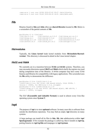 the Linux file tree

       -rwxr-xr-x 1 root root 65708 2010-07-02 09:27 /sbin/ifconfig
       -rwxr-xr-x 5 root root 55140 2010-08-18 18:01 /sbin/mkfs.ext4




/lib
       Binaries found in /bin and /sbin often use shared libraries located in /lib. Below is
       a screenshot of the partial contents of /lib.

       paul@laika:~$ ls /lib/libc*
       /lib/libc-2.5.so     /lib/libcfont.so.0.0.0          /lib/libcom_err.so.2.1
       /lib/libcap.so.1     /lib/libcidn-2.5.so             /lib/libconsole.so.0
       /lib/libcap.so.1.10 /lib/libcidn.so.1                /lib/libconsole.so.0.0.0
       /lib/libcfont.so.0   /lib/libcom_err.so.2            /lib/libcrypt-2.5.so




/lib/modules
       Typically, the Linux kernel loads kernel modules from /lib/modules/$kernel-
       version/. This directory is discussed in detail in the Linux kernel chapter.


/lib32 and /lib64
       We currently are in a transition between 32-bit and 64-bit systems. Therefore, you
       may encounter directories named /lib32 and /lib64 which clarify the register size used
       during compilation time of the libraries. A 64-bit computer may have some 32-bit
       binaries and libraries for compatibility with legacy applications. This screenshot uses
       the file utility to demonstrate the difference.

       paul@laika:~$ file /lib32/libc-2.5.so
       /lib32/libc-2.5.so: ELF 32-bit LSB shared object, Intel 80386, 
       version 1 (SYSV), for GNU/Linux 2.6.0, stripped
       paul@laika:~$ file /lib64/libcap.so.1.10
       /lib64/libcap.so.1.10: ELF 64-bit LSB shared object, AMD x86-64, 
       version 1 (SYSV), stripped


       The ELF (Executable and Linkable Format) is used in almost every Unix-like
       operating system since System V.


/opt
       The purpose of /opt is to store optional software. In many cases this is software from
       outside the distribution repository. You may find an empty /opt directory on many
       systems.

       A large package can install all its files in /bin, /lib, /etc subdirectories within /opt/
       $packagename/. If for example the package is called wp, then it installs in /opt/wp,
       putting binaries in /opt/wp/bin and manpages in /opt/wp/man.

                                            52
 