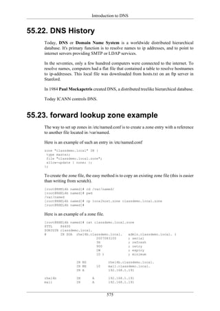 Introduction to DNS


55.22. DNS History
    Today, DNS or Domain Name System is a worldwide distributed hierarchical
    database. It's primary function is to resolve names to ip addresses, and to point to
    internet servers providing SMTP or LDAP services.

    In the seventies, only a few hundred computers were connected to the internet. To
    resolve names, computers had a flat file that contained a table to resolve hostnames
    to ip-addresses. This local file was downloaded from hosts.txt on an ftp server in
    Stanford.

    In 1984 Paul Mockapetris created DNS, a distributed treelike hierarchical database.

    Today ICANN controls DNS.


55.23. forward lookup zone example
    The way to set up zones in /etc/named.conf is to create a zone entry with a reference
    to another file located in /var/named.

    Here is an example of such an entry in /etc/named.conf
    zone "classdemo.local" IN {
     type master;
     file "classdemo.local.zone";
     allow-update { none; };
    };

    To create the zone file, the easy method is to copy an existing zone file (this is easier
    than writing from scratch).
    [root@RHEL4b   named]# cd /var/named/
    [root@RHEL4b   named]# pwd
    /var/named
    [root@RHEL4b   named]# cp localhost.zone classdemo.local.zone
    [root@RHEL4b   named]#

    Here is an example of a zone file.
    [root@RHEL4b named]# cat classdemo.local.zone
    $TTL    86400
    $ORIGIN classdemo.local.
    @       IN SOA rhel4b.classdemo.local.    admin.classdemo.local. (
                              2007083100      ; serial
                              3H              ; refresh
                              900             ; retry
                              1W              ; expiry
                              1D )            ; minimum

                       IN NS              rhel4b.classdemo.local.
                       IN MX        10    mail.classdemo.local.
                       IN A               192.168.1.191

    rhel4b             IN       A         192.168.1.191
    mail               IN       A         192.168.1.191


                                         575
 