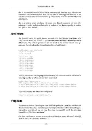 naamresolutie en DNS

     dns is een gedistribueerde hiërarchische naamgevende database voor diensten en
     computers op tcp/ip netwerken. Een van de voor de hand liggende functies is het
     vertalen van host- en domeinnamen naar ip-adressen (net zoals het /etc/hosts bestand
     dat al deed).

     dns is al enkele keren uitgebreid (tik maar eens dns als zoekterm op www.rfc-
     editor.org), onder andere om het veilig te maken en om dns compatibel te maken
     met ipv6 (AAAA records).


/etc/hosts
     We hebben vorige les reeds kennis gemaakt met het bestand /etc/hosts (alle
     Unix, incluis Linux en MacOSX) of %systemroot%/system32/drivers/etc/hosts
     (Microsoft). We hebben gezien hoe dit een tabel is die namen vertaalt naar ip-
     adressen. De inhoud van het bestand ziet er bijvoorbeeld zo uit:

     paul@laika:~$ cat /etc/hosts
     127.0.0.1 localhost
     127.0.1.1 laika

     192.168.1.1 illyria
     192.168.1.2 pasha
     192.168.1.33 barry
     192.168.1.34 laika
     192.168.1.35 faith
     192.168.1.36 wolf
     192.168.1.38 rekkie
     192.168.1.44 kiss
     192.168.1.29 hero


     Dankzij dit bestand zal een ping commando naar een van deze namen resulteren in
     een ping naar het ip-adres dat voor deze naam staat.
     paul@laika:~$ ping illyria
     PING illyria (192.168.1.1) 56(84) bytes of data.
     64 bytes from illyria (192.168.1.1): icmp_seq=1 ttl=254 time=0.596 ms
     64 bytes from illyria (192.168.1.1): icmp_seq=2 ttl=254 time=0.588 ms


     Meer info over het hosts bestand vind je hier:
     http://en.wikipedia.org/wiki/Hosts_file



volgorde
     Met twee technische oplossingen voor hetzelfde probleem (hosts tekstbestand en
     dns) moeten er duidelijke afspraken zijn over de prioriteit die beide systemen krijgen.
     Met andere woorden, als we een ping doen naar computer42, wordt dan eerst dns
     geraadpleegd ? Of eerst /etc/hosts ?

     Om dit te configureren moeten we een onderscheid maken tussen Microsoft, Mac OS
     X en de rest (Unix/Solaris/Linux/BSD...)

                                         578
 