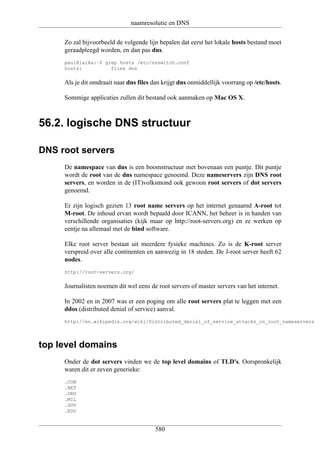 naamresolutie en DNS

     Zo zal bijvoorbeeld de volgende lijn bepalen dat eerst het lokale hosts bestand moet
     geraadpleegd worden, en dan pas dns.
     paul@laika:~$ grep hosts /etc/nsswitch.conf
     hosts:          files dns


     Als je dit omdraait naar dns files dan krijgt dns onmiddellijk voorrang op /etc/hosts.

     Sommige applicaties zullen dit bestand ook aanmaken op Mac OS X.



56.2. logische DNS structuur

DNS root servers
     De namespace van dns is een boomstructuur met bovenaan een puntje. Dit puntje
     wordt de root van de dns namespace genoemd. Deze nameservers zijn DNS root
     servers, en worden in de (IT)volksmond ook gewoon root servers of dot servers
     genoemd.

     Er zijn logisch gezien 13 root name servers op het internet genaamd A-root tot
     M-root. De inhoud ervan wordt bepaald door ICANN, het beheer is in handen van
     verschillende organisaties (kijk maar op http://root-servers.org) en ze werken op
     eentje na allemaal met de bind software.

     Elke root server bestaat uit meerdere fysieke machines. Zo is de K-root server
     verspreid over alle continenten en aanwezig in 18 steden. De J-root server heeft 62
     nodes.
     http://root-servers.org/


     Journalisten noemen dit wel eens de root servers of master servers van het internet.

     In 2002 en in 2007 was er een poging om alle root servers plat te leggen met een
     ddos (distributed denial of service) aanval.
     http://en.wikipedia.org/wiki/Distributed_denial_of_service_attacks_on_root_nameservers




top level domains
     Onder de dot servers vinden we de top level domains of TLD's. Oorspronkelijk
     waren dit er zeven generieke:
     .COM
     .NET
     .ORG
     .MIL
     .GOV
     .EDU


                                        580
 