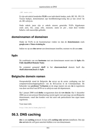 naamresolutie en DNS

       .INT (nato.int)

       Er zijn ook enkele honderden TLD's voor individuele landen, zoals .BE .NL .FR .US.
       Tussen haakjes, domeinnamen zijn hoofdletterongevoelig dus je kan zowel .be
       als .BE schrijven.

       Sinds enkele jaren zijn er enkele nieuwe generieke TLD's bijgekomen
       zoals .aero, .biz, .coop, .info, .museum, .name en .pro , maar deze worden
       behalve .info nauwelijks gebruikt.


domeinnamen of domeinen
       Onder de TLD's in de boomstructuur vinden we dan de domeinnamen zoals
       google.com of linux-training.be.

       Indien we op een dns server een domeinnaam instellen, noemen we dit een zone.


fqdn
       De combinatie van een hostname met een domeinnaam noemt men de fqdn ofte
       Fully Qualified Domain Name.

       De computer genaamd rhel5 in het classroom.local domein heeft dus
       rhel5.classroom.local als fqdn.


Belgische domein namen
       Oorspronkelijk stond de Belgische .be server op de eerste verdieping van het
       computerwetenschappengebouw van de KULeuven in de Celestijnenlaan. De
       beheerder was professor Verbaeten en de enige manier om een .be te registreren
       was door een brief met BTW-nr te schrijven naar dit departement.

       Op 1 januari 2000 werd dotbe overgenomen door de vzw dns.be. Op 11 december
       2000 was er een serieuze liberalisering van de regels voor aanvraag van een Belgische
       domeinnaam, vanaf dan konden voor het eerst ook particulieren hun eigen naam
       registreren.

       Voor meer info:
       http://dns.be/nl/home.php?n=22




56.3. DNS caching
       dns is een caching protocol. Je kan zelfs caching only servers installeren. Dat zijn
       dns servers die zelf geen autoriteit hebben over een domeinnaam.


                                          581
 