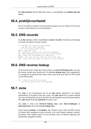 naamresolutie en DNS

    Het adsl routerke dat bij jullie thuis staat, is waarschijnlijk een caching only dns
    server.


56.4. praktijkvoorbeeld
    De rol van DNS (en andere servers) bij het bezoeken van een website of het sturen
    van een e-mail tekenen we even op het bord.


56.5. DNS records
    In de dns database zitten verschillende resource records. Hieronder een beknopt
    overzicht van enkele van deze records.
    A : vertaalt een naam naar een ip-adres
      - ook wel host record genoemd
      - of ook forward lookup record
    AAAA : idem voor ipv6
    NS : Nameserver record, wijst naar een nameserver
    MX : Mail Exchange record, wijst naar een mailserver
    SOA : bevat TTL, serienummer en andere info
    CNAME : een alias van een naam naar een andere naam
    SRV : wijst naar een dienst (of service) op het netwerk




56.6. DNS reverse lookup
    Al de records uit de vorige lijst vind je terug in een forward lookup zone, een zone
    die namen vertaalt naar ip-adressen. Een reverse lookup zone is het omgekeerde,
    en vertaalt dus ip-adressen naar namen. Deze zone bevat naast SOA en NS records
    vooral PTR records.
    PTR : vertaalt ip-adres naar naam
      - ook wel reverse lookup record genoemd




56.7. zone
    Een zone is een domeinnaam die op een dns server ingesteld is als primair
    (aanpasbaar) of secundair (read only copy). Een dns server kan verantwoordelijk
    zijn voor de inhoud (de resource records) van een bepaalde zone (aka domeinnaam),
    deze dns server heeft dan autoriteit over deze zone.

    Een zone is ofwel een forward lookup zone zoals linux-training.be of
    classroom.local, ofwel een reverse lookup zone.

    Zones kunnen primary of secondary zijn. Primary zones zitten op DNS servers
    en kunnen daar aangepast worden (records in de zone kunnen aanepast worden).
    Secondary zones krijgen kopies van een primary zone (en kunnen bijgevolg niet
    rechtstreeks aangepast worden).


                                       582
 