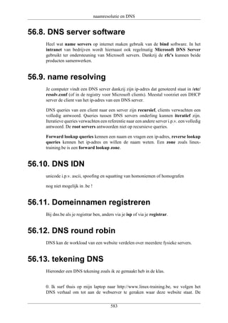 naamresolutie en DNS


56.8. DNS server software
    Heel wat name servers op internet maken gebruik van de bind software. In het
    intranet van bedrijven wordt hiernaast ook regelmatig Microsoft DNS Server
    gebruikt ter ondersteuning van Microsoft servers. Dankzij de rfc's kunnen beide
    producten samenwerken.


56.9. name resolving
    Je computer vindt een DNS server dankzij zijn ip-adres dat genoteerd staat in /etc/
    resolv.conf (of in de registry voor Microsoft clients). Meestal voorziet een DHCP
    server de client van het ip-adres van een DNS server.

    DNS queries van een client naar een server zijn recursief, clients verwachten een
    volledig antwoord. Queries tussen DNS servers onderling kunnen iteratief zijn.
    Iteratieve queries verwachten een referentie naar een andere server i.p.v. een volledig
    antwoord. De root servers antwoorden niet op recursieve queries.

    Forward lookup queries kennen een naam en vragen een ip-adres, reverse lookup
    queries kennen het ip-adres en willen de naam weten. Een zone zoals linux-
    training.be is een forward lookup zone.


56.10. DNS IDN
    unicode i.p.v. ascii, spoofing en squatting van homoniemen of homografen

    nog niet mogelijk in .be !


56.11. Domeinnamen registreren
    Bij dns.be als je registrar ben, anders via je isp of via je registrar.


56.12. DNS round robin
    DNS kan de workload van een website verdelen over meerdere fysieke servers.


56.13. tekening DNS
    Hieronder een DNS tekening zoals ik ze gemaakt heb in de klas.


    0. Ik surf thuis op mijn laptop naar http://www.linux-training.be, we volgen het
    DNS verhaal om tot aan de webserver te geraken waar deze website staat. De

                                         583
 