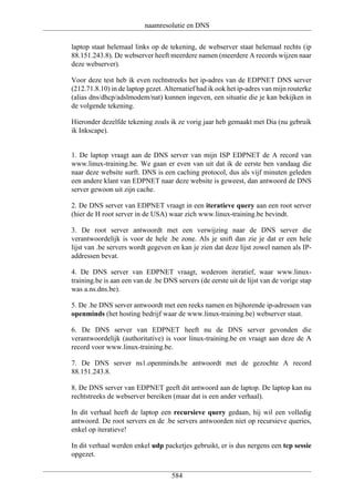 naamresolutie en DNS

laptop staat helemaal links op de tekening, de webserver staat helemaal rechts (ip
88.151.243.8). De webserver heeft meerdere namen (meerdere A records wijzen naar
deze webserver).

Voor deze test heb ik even rechtstreeks het ip-adres van de EDPNET DNS server
(212.71.8.10) in de laptop gezet. Alternatief had ik ook het ip-adres van mijn routerke
(alias dns/dhcp/adslmodem/nat) kunnen ingeven, een situatie die je kan bekijken in
de volgende tekening.

Hieronder dezelfde tekening zoals ik ze vorig jaar heb gemaakt met Dia (nu gebruik
ik Inkscape).


1. De laptop vraagt aan de DNS server van mijn ISP EDPNET de A record van
www.linux-training.be. We gaan er even van uit dat ik de eerste ben vandaag die
naar deze website surft. DNS is een caching protocol, dus als vijf minuten geleden
een andere klant van EDPNET naar deze website is geweest, dan antwoord de DNS
server gewoon uit zijn cache.

2. De DNS server van EDPNET vraagt in een iteratieve query aan een root server
(hier de H root server in de USA) waar zich www.linux-training.be bevindt.

3. De root server antwoordt met een verwijzing naar de DNS server die
verantwoordelijk is voor de hele .be zone. Als je snift dan zie je dat er een hele
lijst van .be servers wordt gegeven en kan je zien dat deze lijst zowel namen als IP-
addressen bevat.

4. De DNS server van EDPNET vraagt, wederom iteratief, waar www.linux-
training.be is aan een van de .be DNS servers (de eerste uit de lijst van de vorige stap
was a.ns.dns.be).

5. De .be DNS server antwoordt met een reeks namen en bijhorende ip-adressen van
openminds (het hosting bedrijf waar de www.linux-training.be) webserver staat.

6. De DNS server van EDPNET heeft nu de DNS server gevonden die
verantwoordelijk (authoritative) is voor linux-training.be en vraagt aan deze de A
record voor www.linux-training.be.

7. De DNS server ns1.openminds.be antwoordt met de gezochte A record
88.151.243.8.

8. De DNS server van EDPNET geeft dit antwoord aan de laptop. De laptop kan nu
rechtstreeks de webserver bereiken (maar dat is een ander verhaal).

In dit verhaal heeft de laptop een recursieve query gedaan, hij wil een volledig
antwoord. De root servers en de .be servers antwoorden niet op recursieve queries,
enkel op iteratieve!

In dit verhaal werden enkel udp packetjes gebruikt, er is dus nergens een tcp sessie
opgezet.


                                    584
 