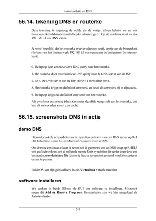 naamresolutie en DNS


56.14. tekening DNS en routerke
     Deze tekening is nagenoeg de zelfde als de vorige, alleen hebben we nu ons
     thuis routerke/adsl-modem/nat/dhcp-ke ertussen gezet. Op de macbook staat nu dus
     192.168.1.1 als DNS server.


     Je weet (hopelijk) dat het routerke twee ip-adressen heeft, eentje aan de binnenkant
     (de kant van het thuisnetwerk 192.168.1.1) en eentje aan de buitenkant (de internet-
     kant).


     0. De laptop doet een recursieve DNS query naar het routerke.

     1. Het routerke doet een recursieve DNS query naar de DNS server van de ISP.

     2. tot 7. De DNS server van de ISP EDPNET doet al het werk.

     8. Het routerke krijgt een definitief antwoord, en houdt dit antwoord bij in zijn cache.

     9. De laptop krijgt een definitief antwoord van het routerke.

     Als even later een andere (thuis)computer dezelfde vraag stelt aan het routerke, dan
     kan dit antwoorden vanuit zijn cache.


56.15. screenshots DNS in actie

demo DNS
     Hieronder enkele screenshots van het opzetten en testen van een DNS server op Red
     Hat Enterprise Linux 5.3 en Microsoft Windows Server 2003.

     Om de twee eens naast elkaar te zetten heb ik geopteerd om de DNS setup op RHEL5
     ook grafisch te doen, ook al zullen de meeste Unix sysadmins dit eerder doen door een
     bestaande zone database file (die in de laatste screenshot getoond wordt) te copieren
     en aan te passen.


     Beide OS-sen zijn geinstalleerd in een Virtualbox virtuele machine.


software installeren
     We zoeken in beide OS-sen de GUI om software te installeren. Microsoft
     noemt dit Add or Remove Programs. Gemakshalve zijn we hier aangelogd als
     Administrator.



                                         585
 