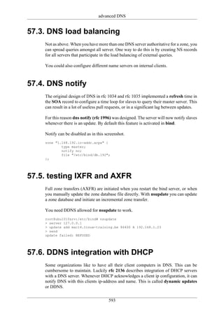 advanced DNS


57.3. DNS load balancing
    Not as above. When you have more than one DNS server authoritative for a zone, you
    can spread queries amongst all server. One way to do this is by creating NS records
    for all servers that participate in the load balancing of external queries.

    You could also configure different name servers on internal clients.



57.4. DNS notify
    The original design of DNS in rfc 1034 and rfc 1035 implemented a refresh time in
    the SOA record to configure a time loop for slaves to query their master server. This
    can result in a lot of useless pull requests, or in a significant lag between updates.

    For this reason dns notify (rfc 1996) was designed. The server will now notify slaves
    whenever there is an update. By default this feature is activated in bind.

    Notify can be disabled as in this screenshot.
    zone "1.168.192.in-addr.arpa" {
            type master;
            notify no;
            file "/etc/bind/db.192";
    };




57.5. testing IXFR and AXFR
    Full zone transfers (AXFR) are initiated when you restart the bind server, or when
    you manually update the zone database file directly. With nsupdate you can update
    a zone database and initiate an incremental zone transfer.

    You need DDNS allowed for nsupdate to work.
    root@ubu1010srv:/etc/bind# nsupdate
    > server 127.0.0.1
    > update add mac14.linux-training.be 86400 A 192.168.1.23
    > send
    update failed: REFUSED




57.6. DDNS integration with DHCP
    Some organizations like to have all their client computers in DNS. This can be
    cumbersome to maintain. Luckily rfc 2136 describes integration of DHCP servers
    with a DNS server. Whenever DHCP acknowledges a client ip configuration, it can
    notify DNS with this clients ip-address and name. This is called dynamic updates
    or DDNS.


                                        593
 