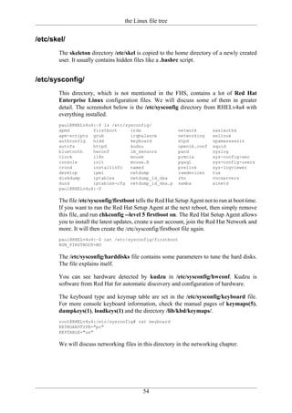 the Linux file tree


/etc/skel/
       The skeleton directory /etc/skel is copied to the home directory of a newly created
       user. It usually contains hidden files like a .bashrc script.


/etc/sysconfig/
       This directory, which is not mentioned in the FHS, contains a lot of Red Hat
       Enterprise Linux configuration files. We will discuss some of them in greater
       detail. The screenshot below is the /etc/sysconfig directory from RHELv4u4 with
       everything installed.
       paul@RHELv4u4:~$ ls /etc/sysconfig/
       apmd         firstboot     irda                      network        saslauthd
       apm-scripts grub           irqbalance                networking     selinux
       authconfig   hidd          keyboard                  ntpd           spamassassin
       autofs       httpd         kudzu                     openib.conf    squid
       bluetooth    hwconf        lm_sensors                pand           syslog
       clock        i18n          mouse                     pcmcia         sys-config-sec
       console      init          mouse.B                   pgsql          sys-config-users
       crond        installinfo   named                     prelink        sys-logviewer
       desktop      ipmi          netdump                   rawdevices     tux
       diskdump     iptables      netdump_id_dsa            rhn            vncservers
       dund         iptables-cfg netdump_id_dsa.p           samba          xinetd
       paul@RHELv4u4:~$

       The file /etc/sysconfig/firstboot tells the Red Hat Setup Agent not to run at boot time.
       If you want to run the Red Hat Setup Agent at the next reboot, then simply remove
       this file, and run chkconfig --level 5 firstboot on. The Red Hat Setup Agent allows
       you to install the latest updates, create a user account, join the Red Hat Network and
       more. It will then create the /etc/sysconfig/firstboot file again.
       paul@RHELv4u4:~$ cat /etc/sysconfig/firstboot
       RUN_FIRSTBOOT=NO

       The /etc/sysconfig/harddisks file contains some parameters to tune the hard disks.
       The file explains itself.

       You can see hardware detected by kudzu in /etc/sysconfig/hwconf. Kudzu is
       software from Red Hat for automatic discovery and configuration of hardware.

       The keyboard type and keymap table are set in the /etc/sysconfig/keyboard file.
       For more console keyboard information, check the manual pages of keymaps(5),
       dumpkeys(1), loadkeys(1) and the directory /lib/kbd/keymaps/.
       root@RHELv4u4:/etc/sysconfig# cat keyboard
       KEYBOARDTYPE="pc"
       KEYTABLE="us"

       We will discuss networking files in this directory in the networking chapter.




                                            54
 