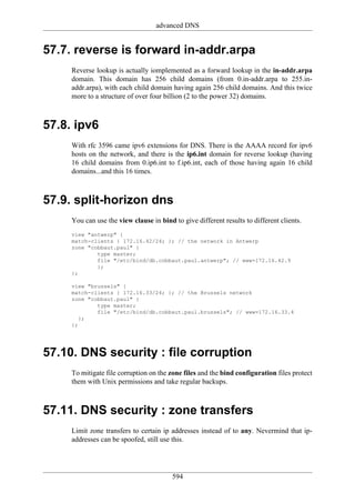 advanced DNS


57.7. reverse is forward in-addr.arpa
     Reverse lookup is actually iomplemented as a forward lookup in the in-addr.arpa
     domain. This domain has 256 child domains (from 0.in-addr.arpa to 255.in-
     addr.arpa), with each child domain having again 256 child domains. And this twice
     more to a structure of over four billion (2 to the power 32) domains.



57.8. ipv6
     With rfc 3596 came ipv6 extensions for DNS. There is the AAAA record for ipv6
     hosts on the network, and there is the ip6.int domain for reverse lookup (having
     16 child domains from 0.ip6.int to f.ip6.int, each of those having again 16 child
     domains...and this 16 times.



57.9. split-horizon dns
     You can use the view clause in bind to give different results to different clients.
     view "antwerp" {
     match-clients { 172.16.42/24; }; // the network in Antwerp
     zone "cobbaut.paul" {
             type master;
             file "/etc/bind/db.cobbaut.paul.antwerp"; // www=172.16.42.9
             };
     };

     view "brussels" {
     match-clients { 172.16.33/24; }; // the Brussels network
     zone "cobbaut.paul" {
             type master;
             file "/etc/bind/db.cobbaut.paul.brussels"; // www=172.16.33.4
        };
     };




57.10. DNS security : file corruption
     To mitigate file corruption on the zone files and the bind configuration files protect
     them with Unix permissions and take regular backups.



57.11. DNS security : zone transfers
     Limit zone transfers to certain ip addresses instead of to any. Nevermind that ip-
     addresses can be spoofed, still use this.




                                         594
 